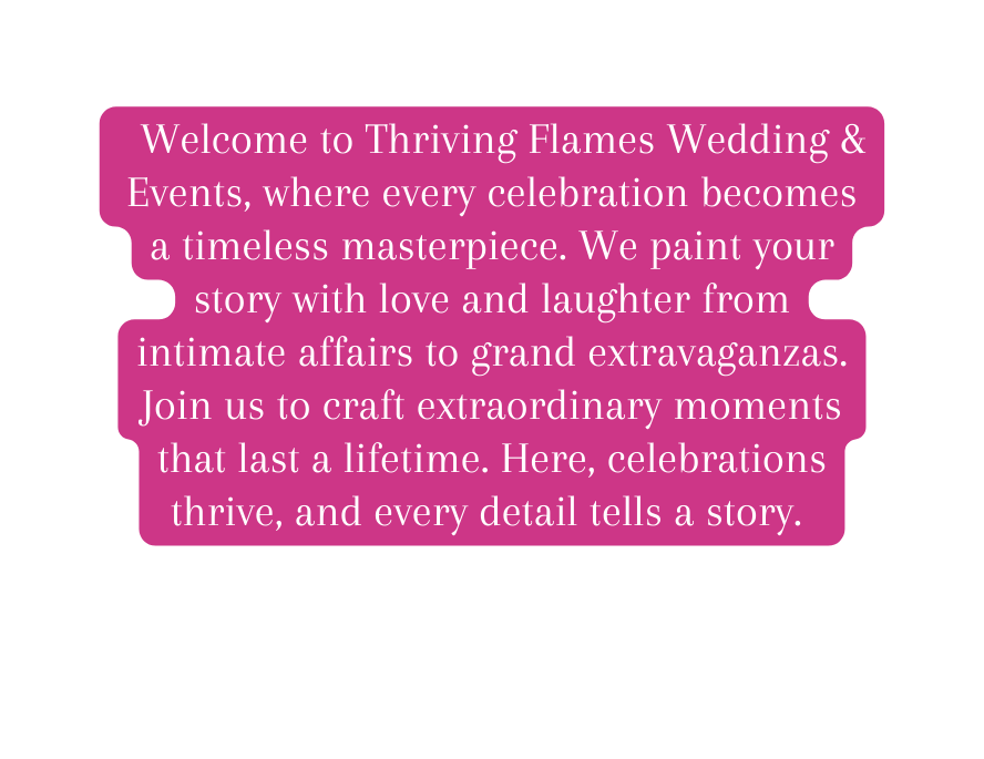 Welcome to Thriving Flames Wedding Events where every celebration becomes a timeless masterpiece We paint your story with love and laughter from intimate affairs to grand extravaganzas Join us to craft extraordinary moments that last a lifetime Here celebrations thrive and every detail tells a story